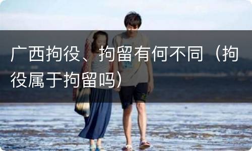 广西拘役、拘留有何不同（拘役属于拘留吗）