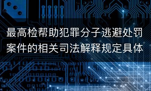 最高检帮助犯罪分子逃避处罚案件的相关司法解释规定具体是什么内容