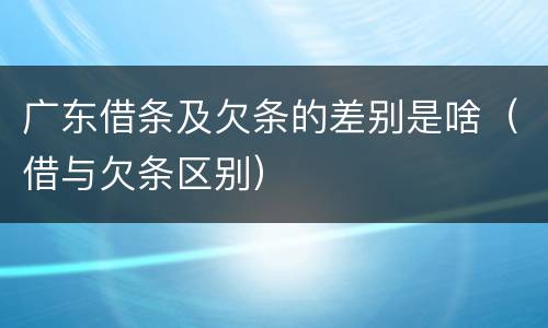 广东借条及欠条的差别是啥（借与欠条区别）