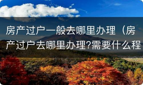 房产过户一般去哪里办理（房产过户去哪里办理?需要什么程序?合肥）