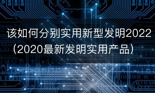 该如何分别实用新型发明2022（2020最新发明实用产品）