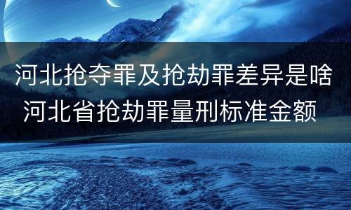 河北抢夺罪及抢劫罪差异是啥 河北省抢劫罪量刑标准金额