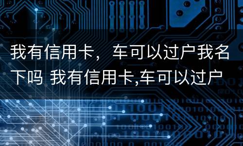 我有信用卡，车可以过户我名下吗 我有信用卡,车可以过户我名下吗安全吗