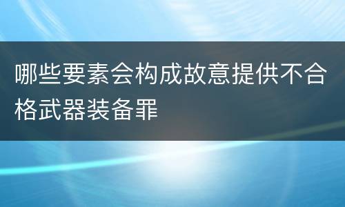 哪些要素会构成故意提供不合格武器装备罪