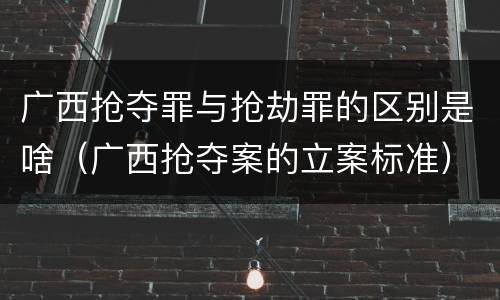 广西抢夺罪与抢劫罪的区别是啥（广西抢夺案的立案标准）