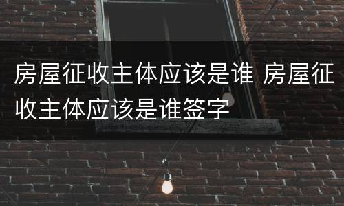 房屋征收主体应该是谁 房屋征收主体应该是谁签字