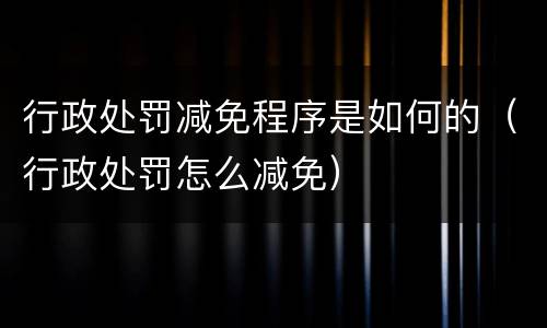 行政处罚减免程序是如何的（行政处罚怎么减免）