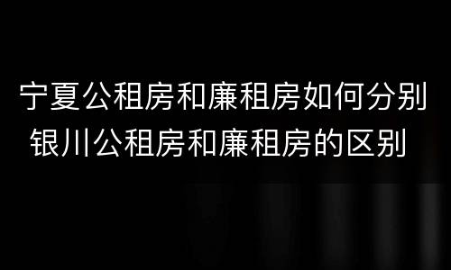 宁夏公租房和廉租房如何分别 银川公租房和廉租房的区别