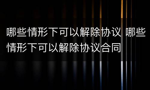 哪些情形下可以解除协议 哪些情形下可以解除协议合同