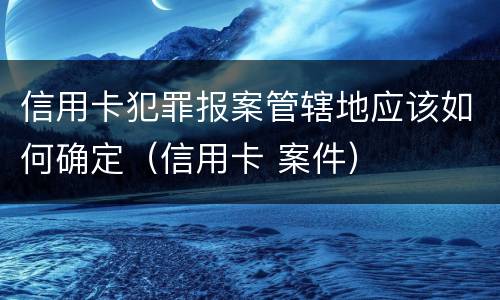 信用卡犯罪报案管辖地应该如何确定（信用卡 案件）