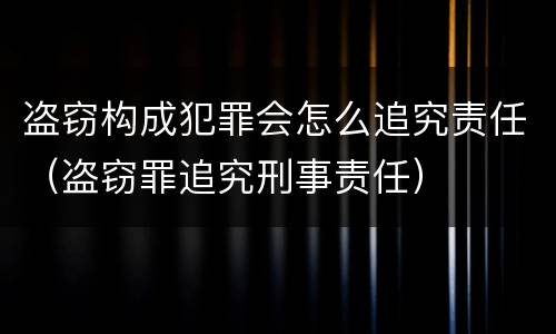 盗窃构成犯罪会怎么追究责任（盗窃罪追究刑事责任）