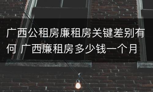 广西公租房廉租房关键差别有何 广西廉租房多少钱一个月