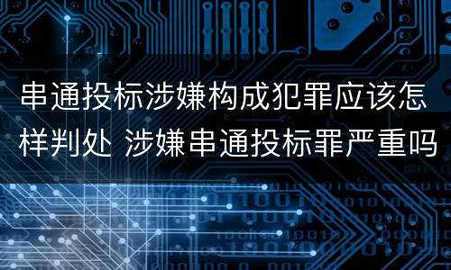 串通投标涉嫌构成犯罪应该怎样判处 涉嫌串通投标罪严重吗