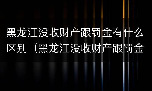 黑龙江没收财产跟罚金有什么区别（黑龙江没收财产跟罚金有什么区别呢）