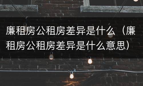 廉租房公租房差异是什么（廉租房公租房差异是什么意思）