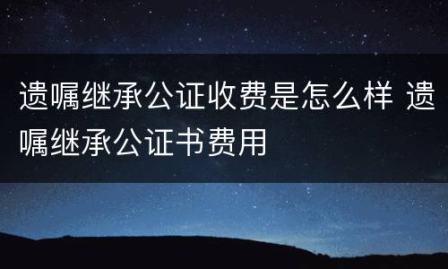 遗嘱继承公证收费是怎么样 遗嘱继承公证书费用