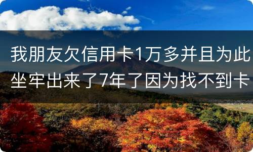 我朋友欠信用卡1万多并且为此坐牢出来了7年了因为找不到卡了现在催收了怎么办