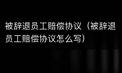 被辞退员工赔偿协议（被辞退员工赔偿协议怎么写）