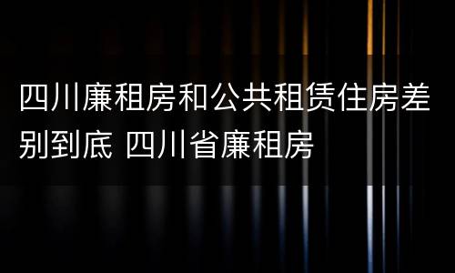 四川廉租房和公共租赁住房差别到底 四川省廉租房