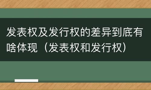 发表权及发行权的差异到底有啥体现（发表权和发行权）