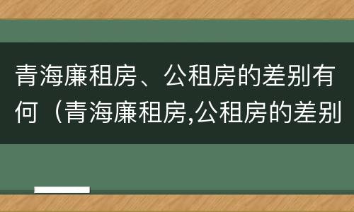 青海廉租房、公租房的差别有何（青海廉租房,公租房的差别有何不同）