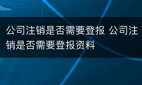 公司注销是否需要登报 公司注销是否需要登报资料