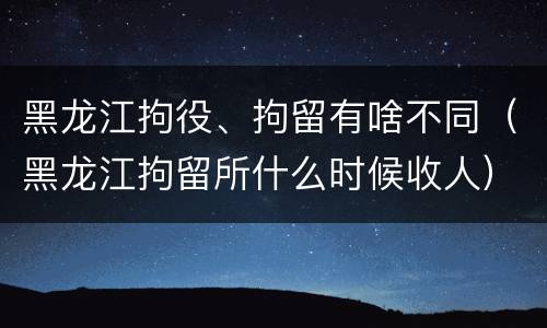 黑龙江拘役、拘留有啥不同（黑龙江拘留所什么时候收人）