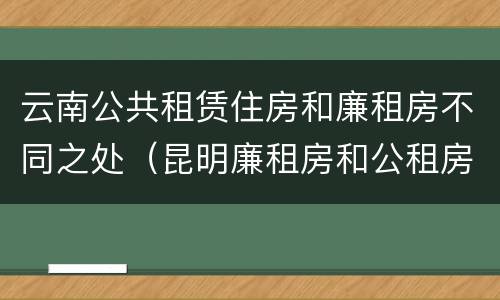 云南公共租赁住房和廉租房不同之处（昆明廉租房和公租房的区别）