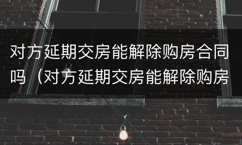 对方延期交房能解除购房合同吗（对方延期交房能解除购房合同吗怎么办）