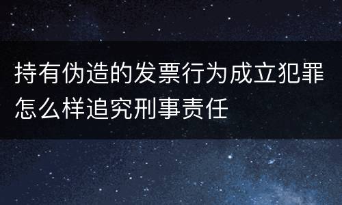 持有伪造的发票行为成立犯罪怎么样追究刑事责任