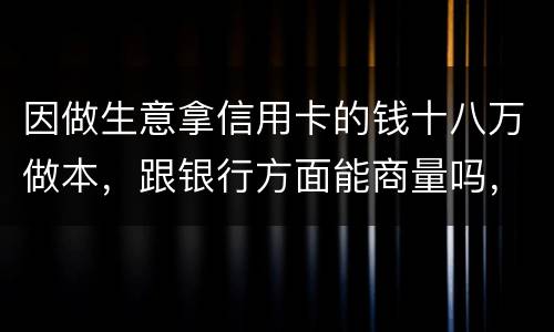 因做生意拿信用卡的钱十八万做本，跟银行方面能商量吗，银行会不会诉讼会不会坐牢