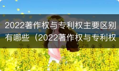 2022著作权与专利权主要区别有哪些（2022著作权与专利权主要区别有哪些呢）