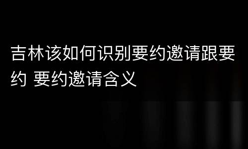 吉林该如何识别要约邀请跟要约 要约邀请含义