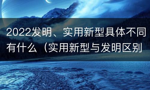 2022发明、实用新型具体不同有什么（实用新型与发明区别）