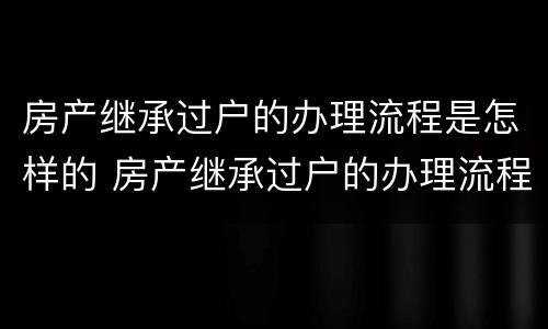 房产继承过户的办理流程是怎样的 房产继承过户的办理流程是怎样的呢