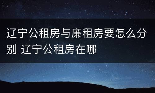 辽宁公租房与廉租房要怎么分别 辽宁公租房在哪