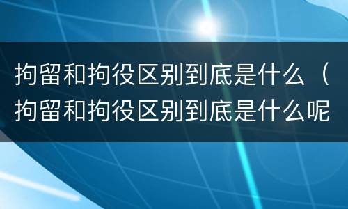 拘留和拘役区别到底是什么（拘留和拘役区别到底是什么呢）