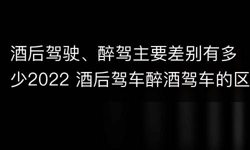 酒后驾驶、醉驾主要差别有多少2022 酒后驾车醉酒驾车的区别