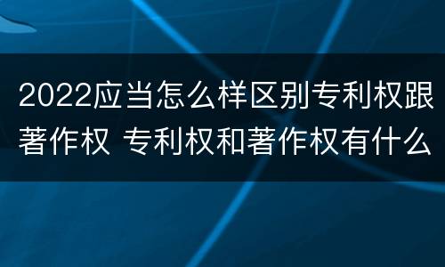 2022应当怎么样区别专利权跟著作权 专利权和著作权有什么区别