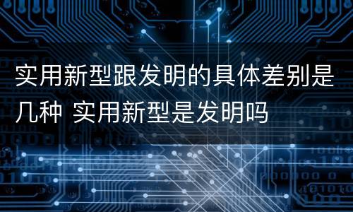 实用新型跟发明的具体差别是几种 实用新型是发明吗