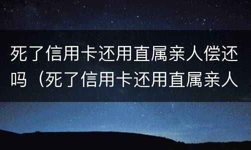 死了信用卡还用直属亲人偿还吗（死了信用卡还用直属亲人偿还吗安全吗）