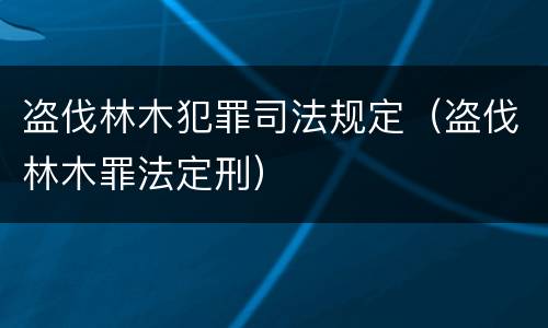 盗伐林木犯罪司法规定（盗伐林木罪法定刑）