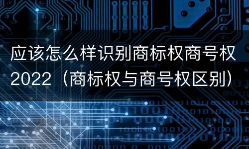 应该怎么样识别商标权商号权2022（商标权与商号权区别）