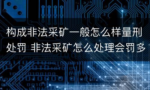 构成非法采矿一般怎么样量刑处罚 非法采矿怎么处理会罚多少钱