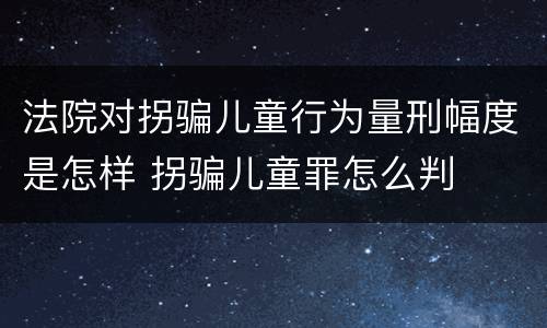 法院对拐骗儿童行为量刑幅度是怎样 拐骗儿童罪怎么判