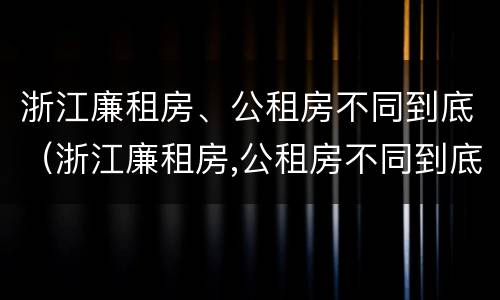 浙江廉租房、公租房不同到底（浙江廉租房,公租房不同到底怎么办）