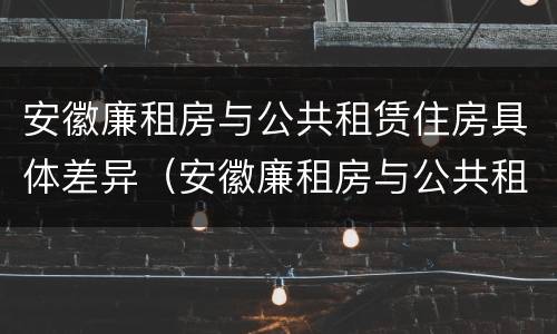 安徽廉租房与公共租赁住房具体差异（安徽廉租房与公共租赁住房具体差异在哪）