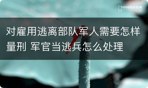 对雇用逃离部队军人需要怎样量刑 军官当逃兵怎么处理