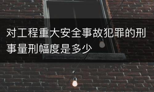 对工程重大安全事故犯罪的刑事量刑幅度是多少