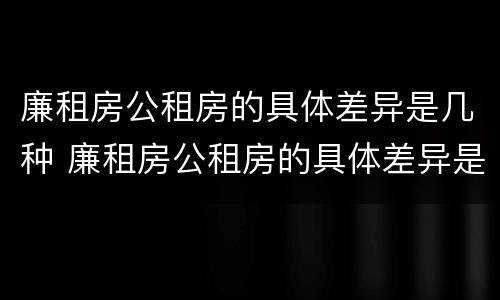 廉租房公租房的具体差异是几种 廉租房公租房的具体差异是几种类型